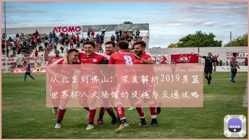 从北京到佛山：深度解析2019男篮世界杯八大场馆的设施与交通攻略