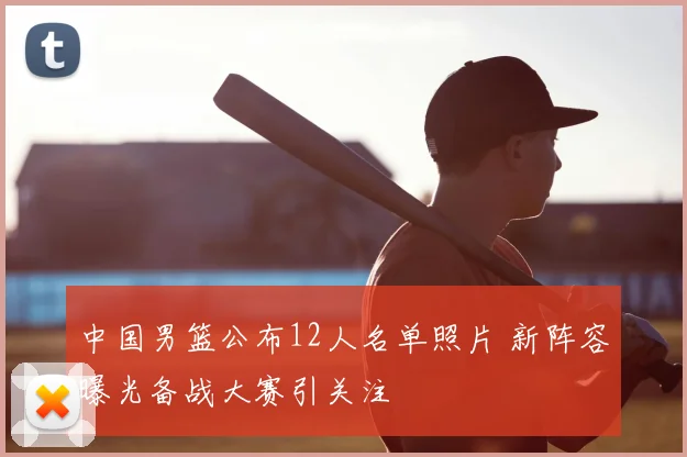 中国男篮公布12人名单照片 新阵容曝光备战大赛引关注