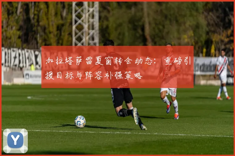 加拉塔萨雷夏窗转会动态：重磅引援目标与阵容补强策略