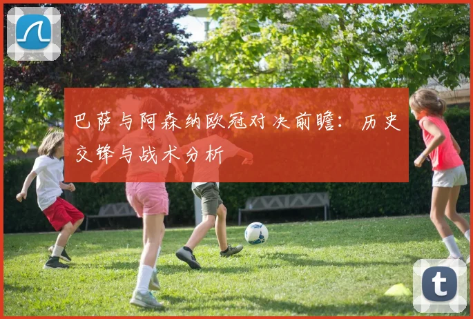 巴萨与阿森纳欧冠对决前瞻：历史交锋与战术分析