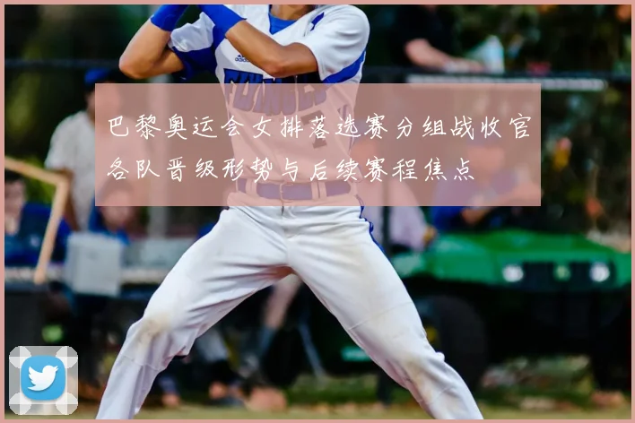 巴黎奥运会女排落选赛分组战收官各队晋级形势与后续赛程焦点