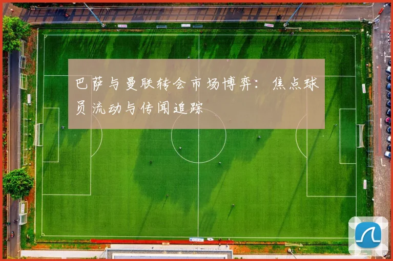 巴萨与曼联转会市场博弈：焦点球员流动与传闻追踪
