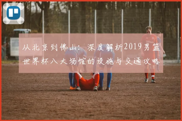 从北京到佛山：深度解析2019男篮世界杯八大场馆的设施与交通攻略