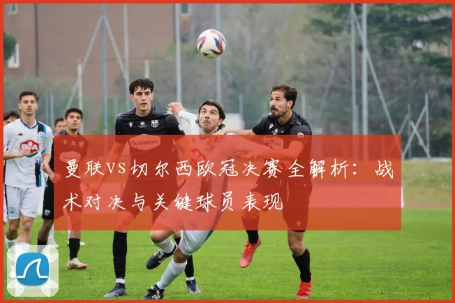 曼联vs切尔西欧冠决赛全解析：战术对决与关键球员表现