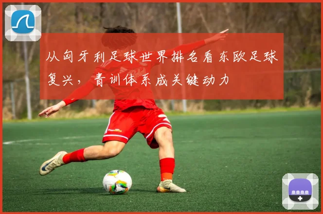 从匈牙利足球世界排名看东欧足球复兴，青训体系成关键动力