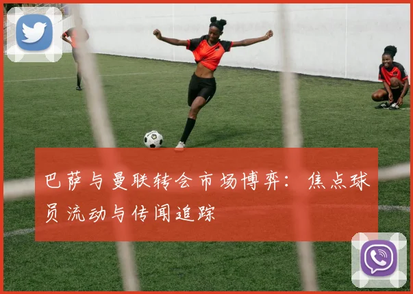 巴萨与曼联转会市场博弈：焦点球员流动与传闻追踪