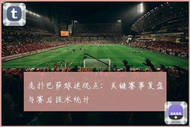 虎扑巴萨球迷观点：关键赛事复盘与赛后技术统计