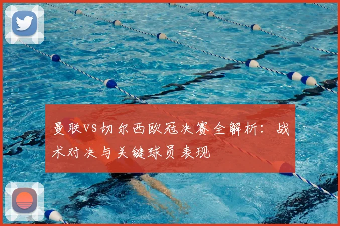 曼联vs切尔西欧冠决赛全解析：战术对决与关键球员表现