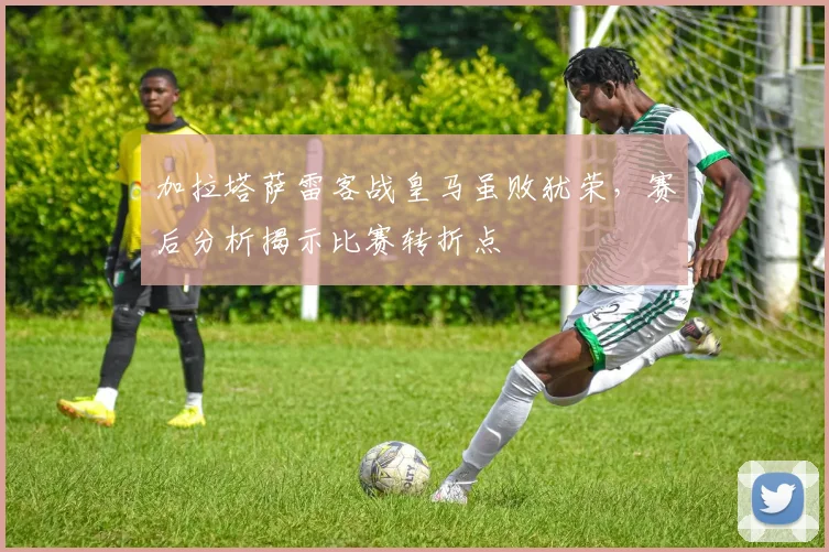 加拉塔萨雷客战皇马虽败犹荣，赛后分析揭示比赛转折点