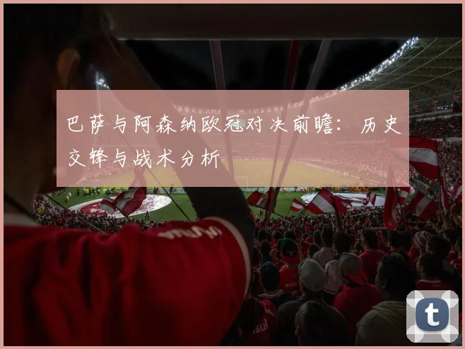 巴萨与阿森纳欧冠对决前瞻：历史交锋与战术分析